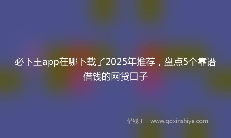 必下王app在哪下载了2025年推荐，盘点5个靠谱借钱的网贷口子