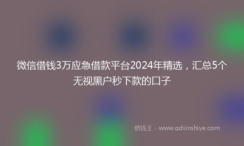 微信借钱3万应急借款平台2024年精选，汇总5个无视黑户秒下款的口子