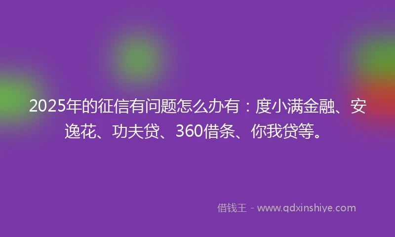 2025年的征信有问题怎么办有：度小满金融、安逸花、功夫贷、360借条、你我贷等。