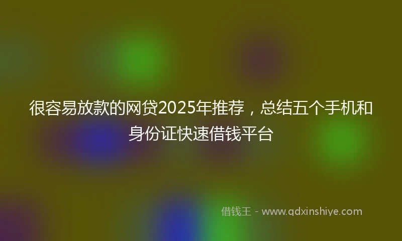 很容易放款的网贷2025年推荐，总结五个手机和身份证快速借钱平台