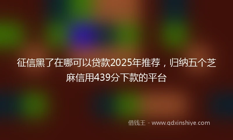 征信黑了在哪可以贷款2025年推荐，归纳五个芝麻信用439分下款的平台