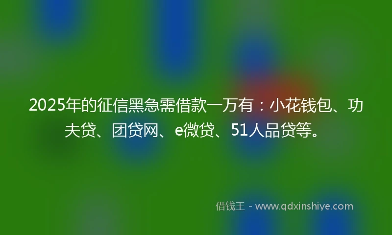 2025年的征信黑急需借款一万有：小花钱包、功夫贷、团贷网、e微贷、51人品贷等。