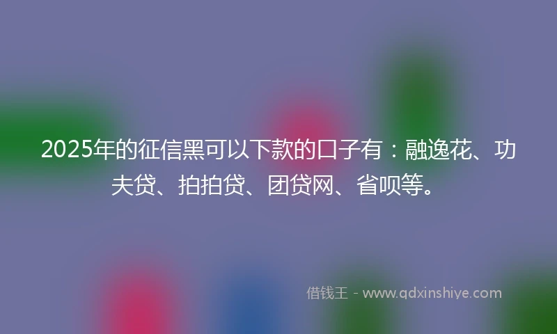 2025年的征信黑可以下款的口子有：融逸花、功夫贷、拍拍贷、团贷网、省呗等。
