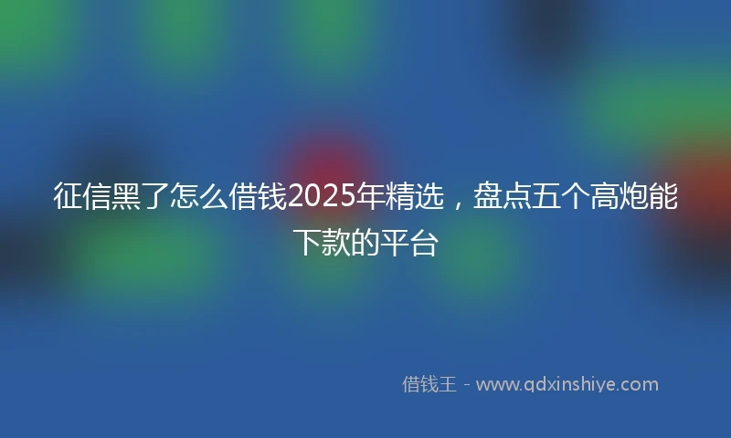 征信黑了怎么借钱2025年精选，盘点五个高炮能下款的平台