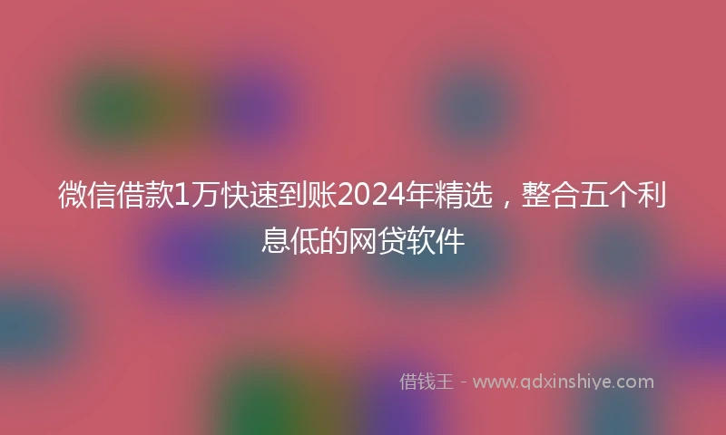微信借款1万快速到账2024年精选，整合五个利息低的网贷软件