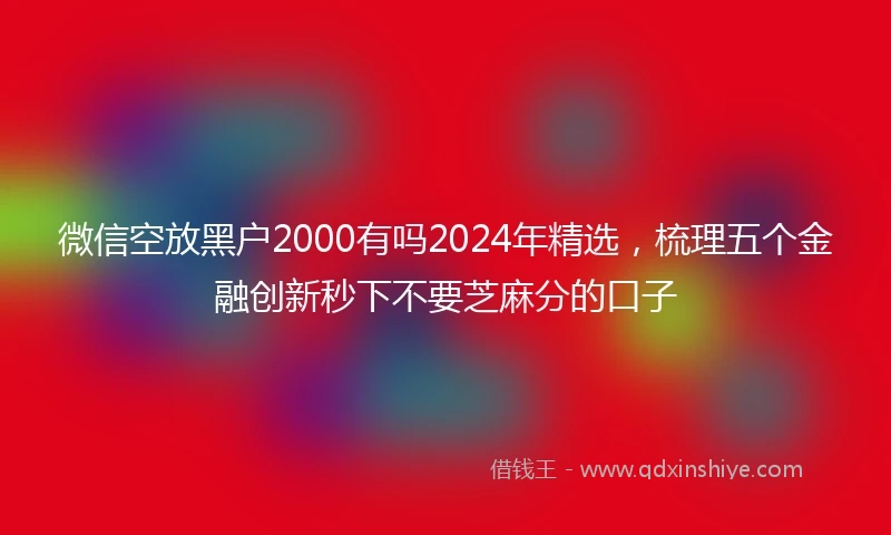微信空放黑户2000有吗2024年精选，梳理五个金融创新秒下不要芝麻分的口子