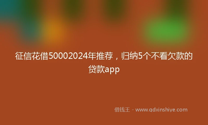 征信花借50002024年推荐，归纳5个不看欠款的贷款app