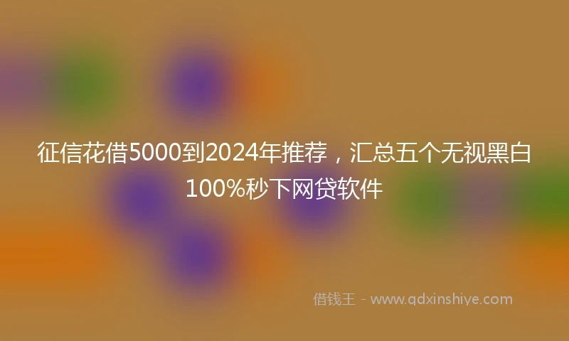 征信花借5000到2024年推荐，汇总五个无视黑白100%秒下网贷软件