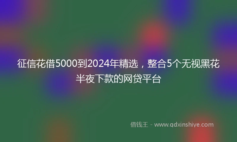 征信花借5000到2024年精选，整合5个无视黑花半夜下款的网贷平台