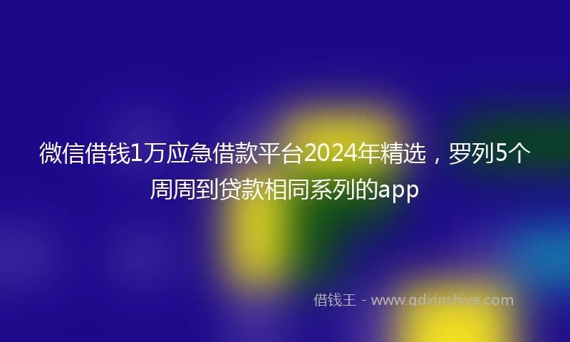 微信借钱1万应急借款平台2024年精选，罗列5个周周到贷款相同系列的app