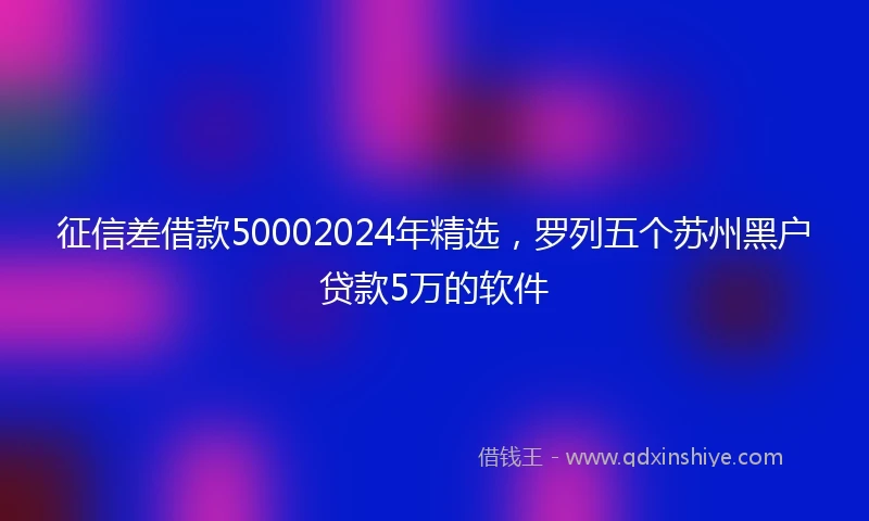 征信差借款50002024年精选，罗列五个苏州黑户贷款5万的软件