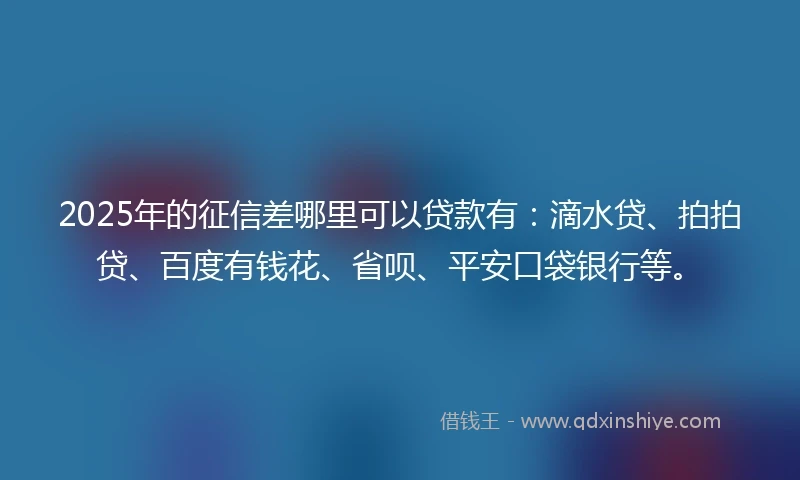 2025年的征信差哪里可以贷款有：滴水贷、拍拍贷、百度有钱花、省呗、平安口袋银行等。