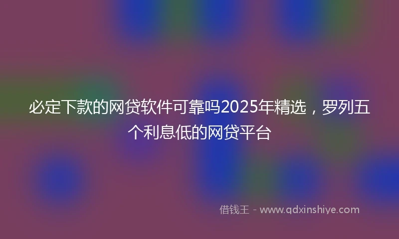 必定下款的网贷软件可靠吗2025年精选，罗列五个利息低的网贷平台