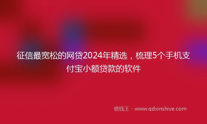 征信最宽松的网贷2024年精选，梳理5个手机支付宝小额贷款的软件