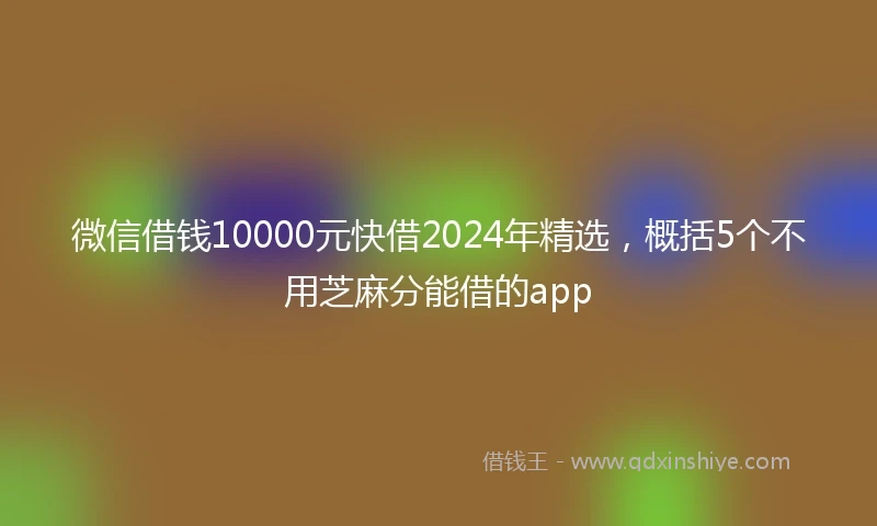 微信借钱10000元快借2024年精选，概括5个不用芝麻分能借的app