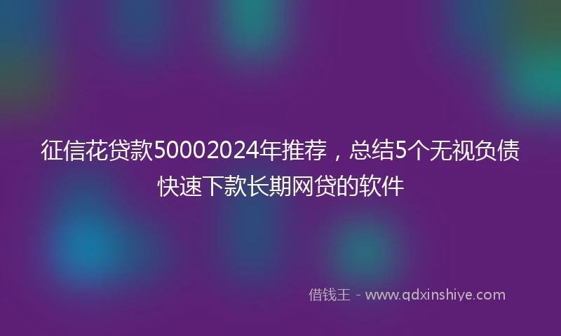 征信花贷款50002024年推荐，总结5个无视负债快速下款长期网贷的软件