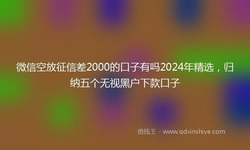 微信空放征信差2000的口子有吗2024年精选，归纳五个无视黑户下款口子