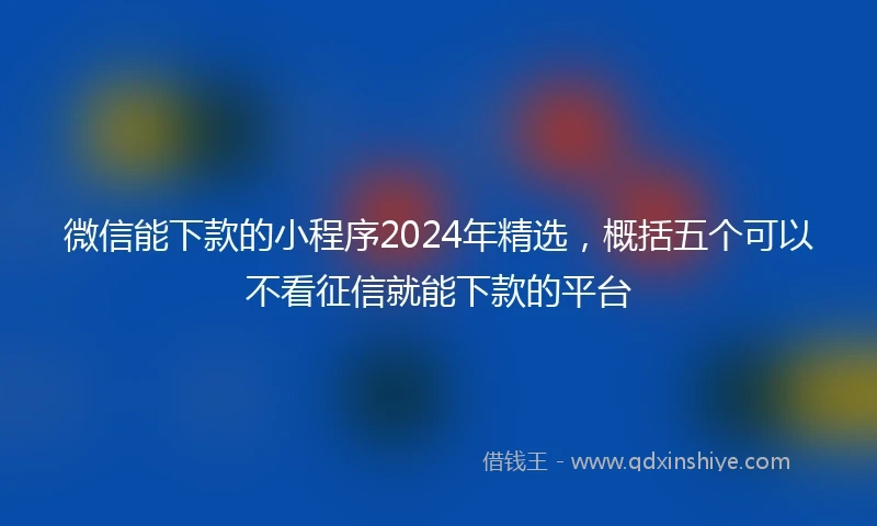 微信能下款的小程序2024年精选，概括五个可以不看征信就能下款的平台