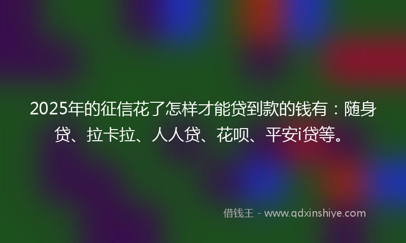2025年的征信花了怎样才能贷到款的钱有：随身贷、拉卡拉、人人贷、花呗、平安i贷等。