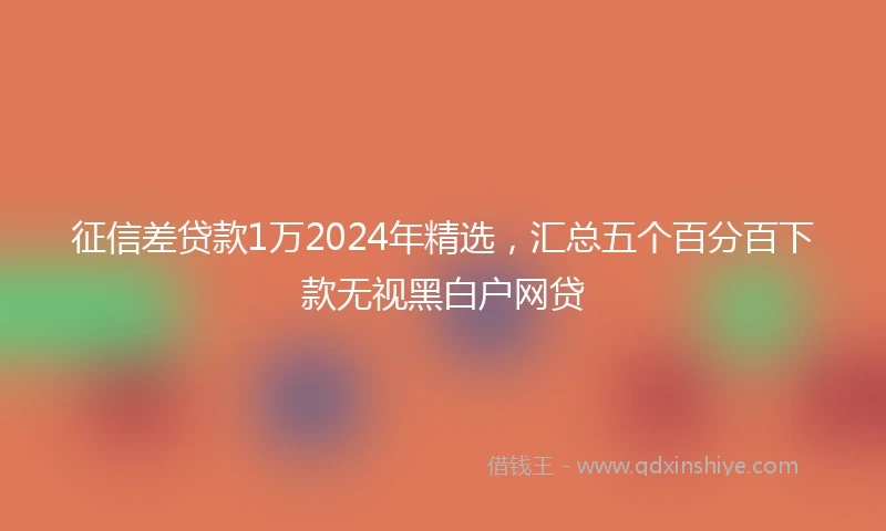 征信差贷款1万2024年精选，汇总五个百分百下款无视黑白户网贷