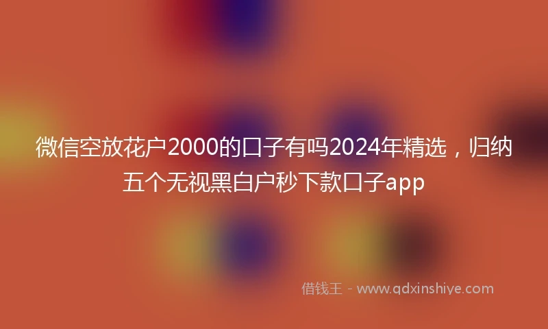 微信空放花户2000的口子有吗2024年精选，归纳五个无视黑白户秒下款口子app