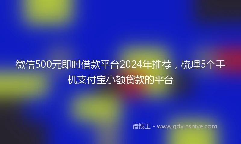 微信500元即时借款平台2024年推荐，梳理5个手机支付宝小额贷款的平台