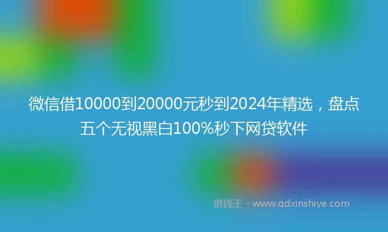 微信借10000到20000元秒到2024年精选，盘点五个无视黑白100%秒下网贷软件