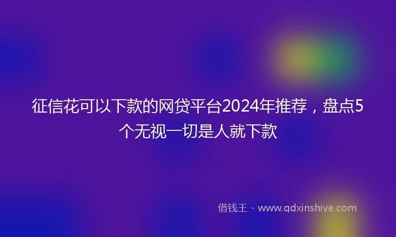 征信花可以下款的网贷平台2024年推荐，盘点5个无视一切是人就下款