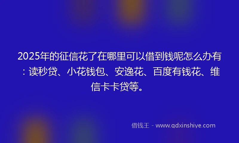 2025年的征信花了在哪里可以借到钱呢怎么办有：读秒贷、小花钱包、安逸花、百度有钱花、维信卡卡贷等。