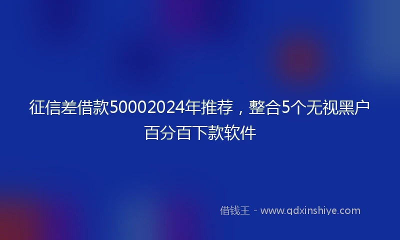 征信差借款50002024年推荐，整合5个无视黑户百分百下款软件