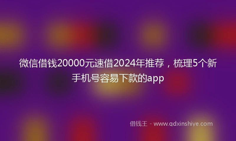 微信借钱20000元速借2024年推荐，梳理5个新手机号容易下款的app
