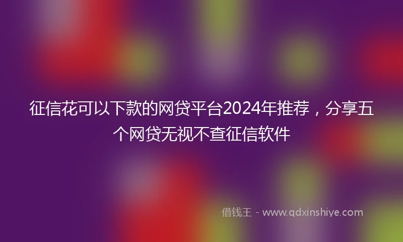 征信花可以下款的网贷平台2024年推荐，分享五个网贷无视不查征信软件