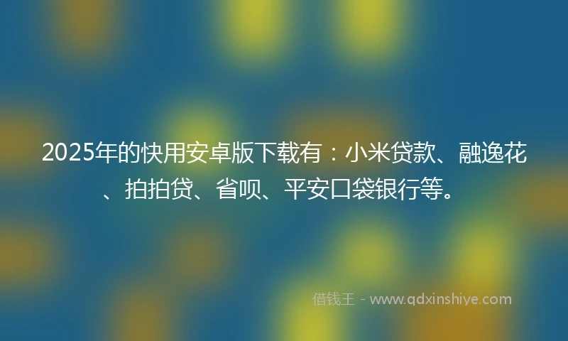2025年的快用安卓版下载有：小米贷款、融逸花、拍拍贷、省呗、平安口袋银行等。