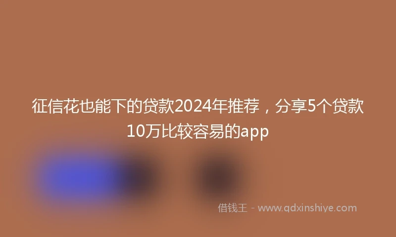 征信花也能下的贷款2024年推荐，分享5个贷款10万比较容易的app