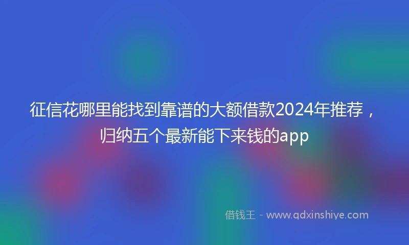 征信花哪里能找到靠谱的大额借款2024年推荐，归纳五个最新能下来钱的app