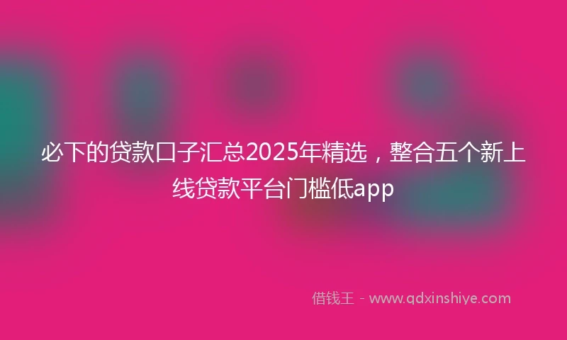 必下的贷款口子汇总2025年精选，整合五个新上线贷款平台门槛低app