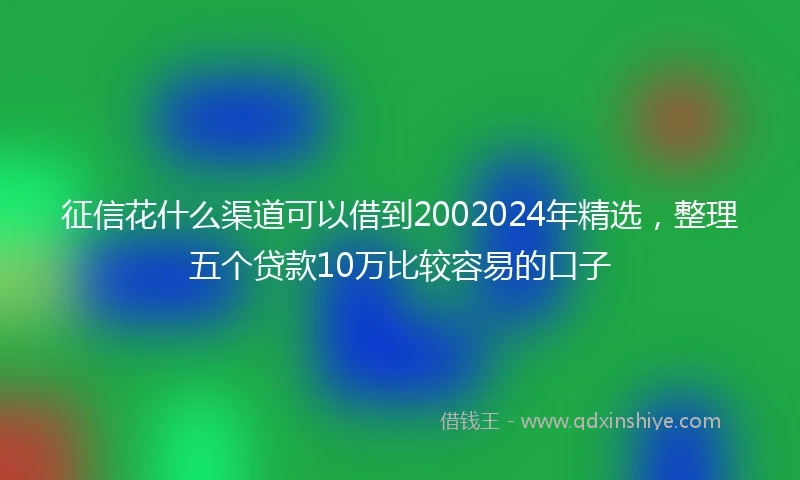 征信花什么渠道可以借到2002024年精选，整理五个贷款10万比较容易的口子