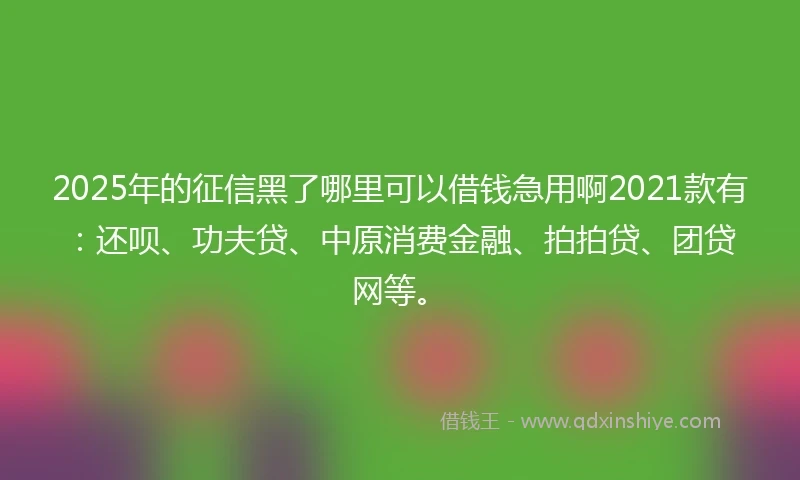 2025年的征信黑了哪里可以借钱急用啊2021款有：还呗、功夫贷、中原消费金融、拍拍贷、团贷网等。
