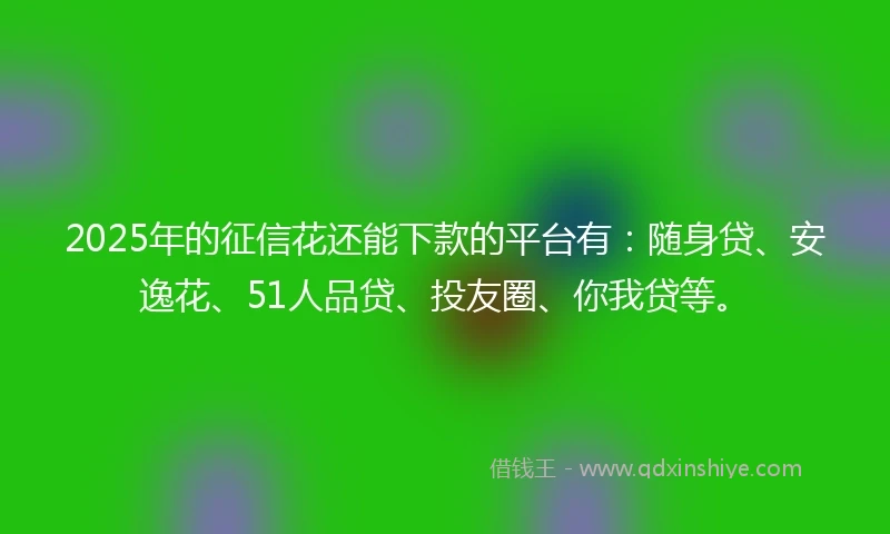2025年的征信花还能下款的平台有：随身贷、安逸花、51人品贷、投友圈、你我贷等。