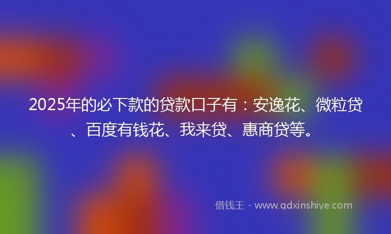 2025年的必下款的贷款口子有：安逸花、微粒贷、百度有钱花、我来贷、惠商贷等。
