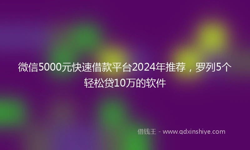 微信5000元快速借款平台2024年推荐，罗列5个轻松贷10万的软件