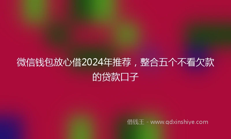 微信钱包放心借2024年推荐，整合五个不看欠款的贷款口子