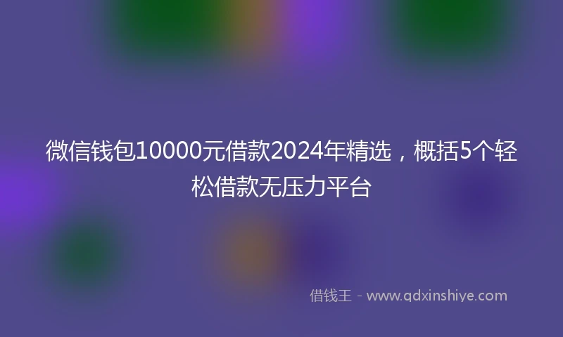 微信钱包10000元借款2024年精选，概括5个轻松借款无压力平台