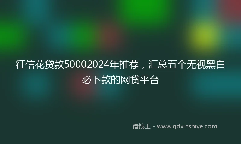征信花贷款50002024年推荐，汇总五个无视黑白必下款的网贷平台