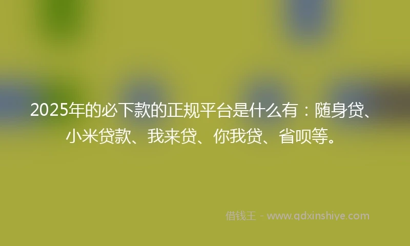 2025年的必下款的正规平台是什么有：随身贷、小米贷款、我来贷、你我贷、省呗等。