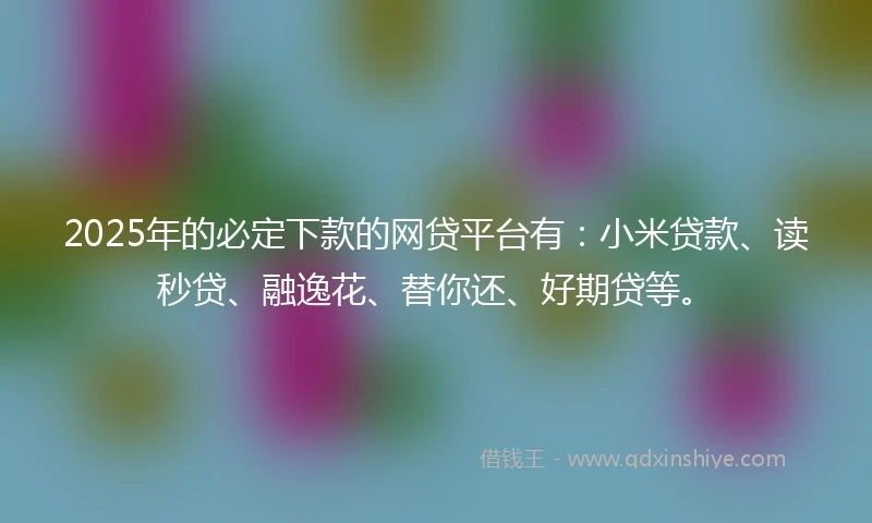 2025年的必定下款的网贷平台有：小米贷款、读秒贷、融逸花、替你还、好期贷等。