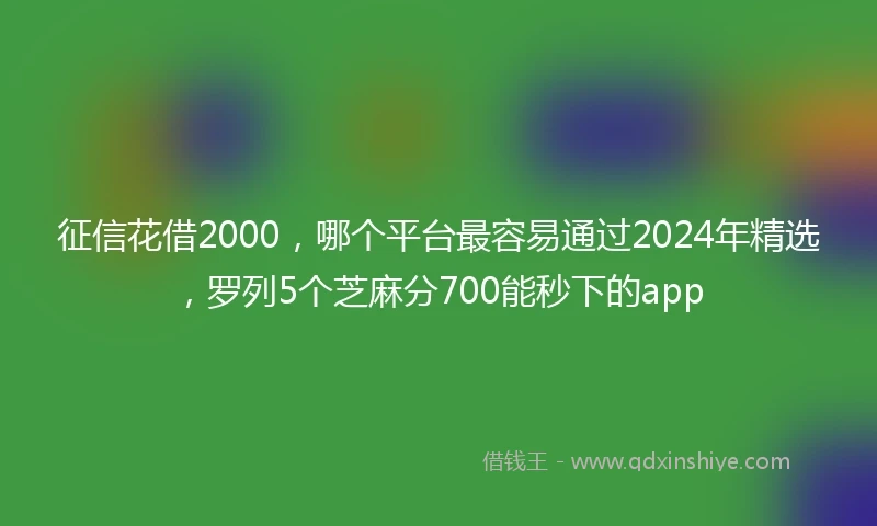 征信花借2000，哪个平台最容易通过2024年精选，罗列5个芝麻分700能秒下的app