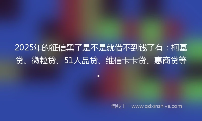 2025年的征信黑了是不是就借不到钱了有：柯基贷、微粒贷、51人品贷、维信卡卡贷、惠商贷等。