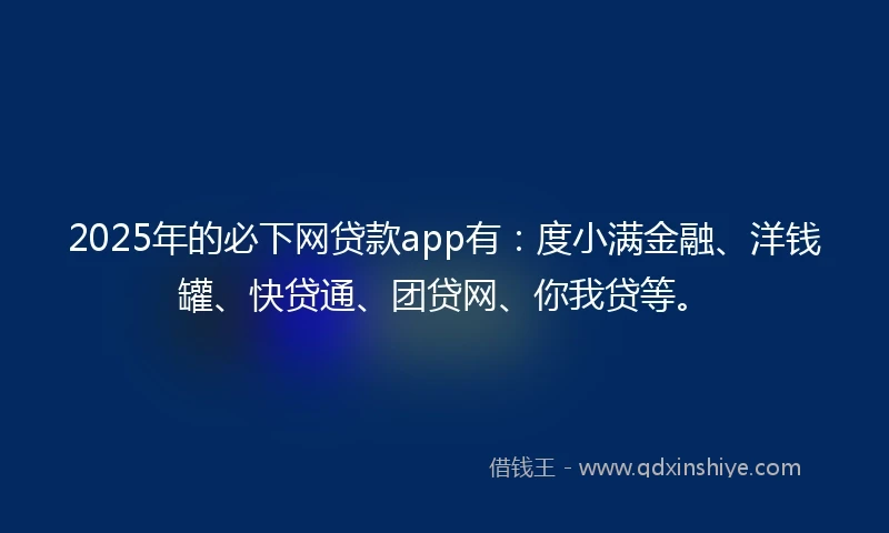 2025年的必下网贷款app有：度小满金融、洋钱罐、快贷通、团贷网、你我贷等。