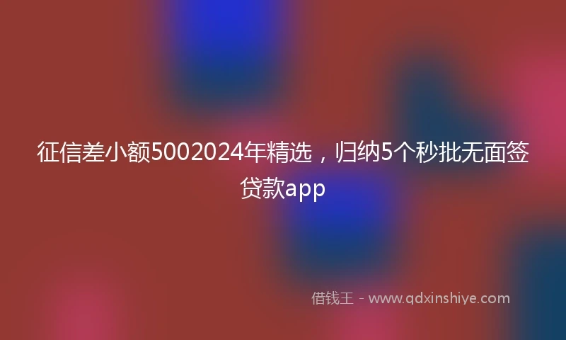 征信差小额5002024年精选，归纳5个秒批无面签贷款app